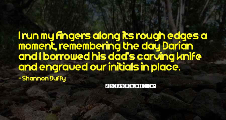 Shannon Duffy Quotes: I run my fingers along its rough edges a moment, remembering the day Darian and I borrowed his dad's carving knife and engraved our initials in place.