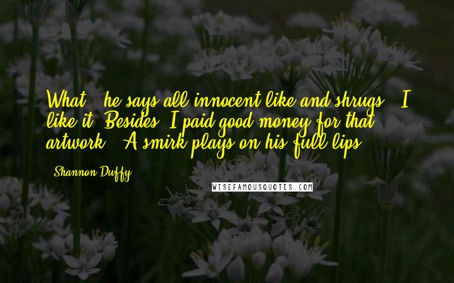 Shannon Duffy Quotes: What?" he says all innocent-like and shrugs. "I like it. Besides, I paid good money for that artwork." A smirk plays on his full lips.