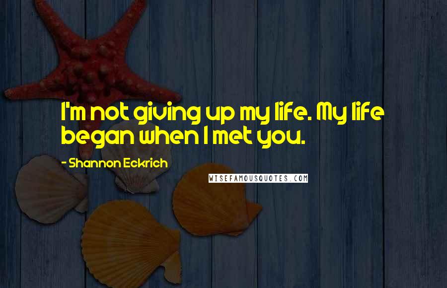 Shannon Eckrich Quotes: I'm not giving up my life. My life began when I met you.