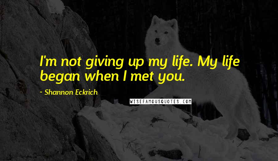 Shannon Eckrich Quotes: I'm not giving up my life. My life began when I met you.