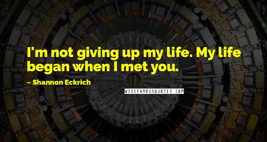 Shannon Eckrich Quotes: I'm not giving up my life. My life began when I met you.
