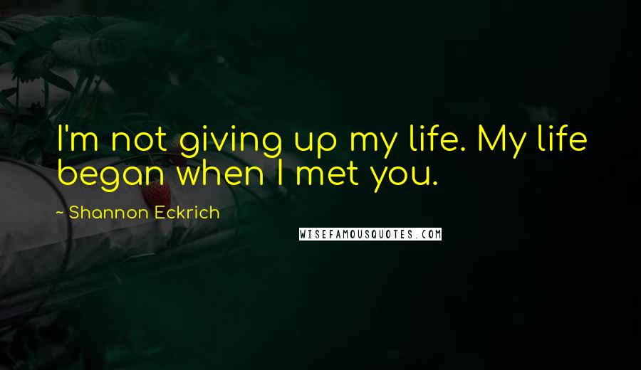 Shannon Eckrich Quotes: I'm not giving up my life. My life began when I met you.