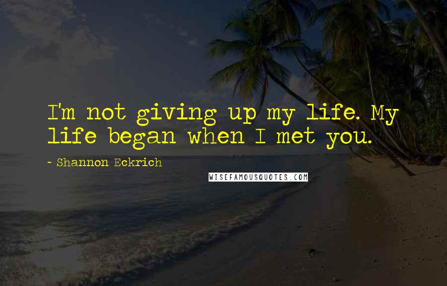 Shannon Eckrich Quotes: I'm not giving up my life. My life began when I met you.