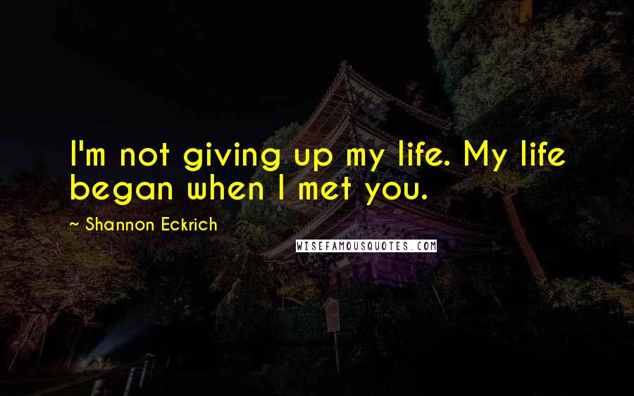 Shannon Eckrich Quotes: I'm not giving up my life. My life began when I met you.