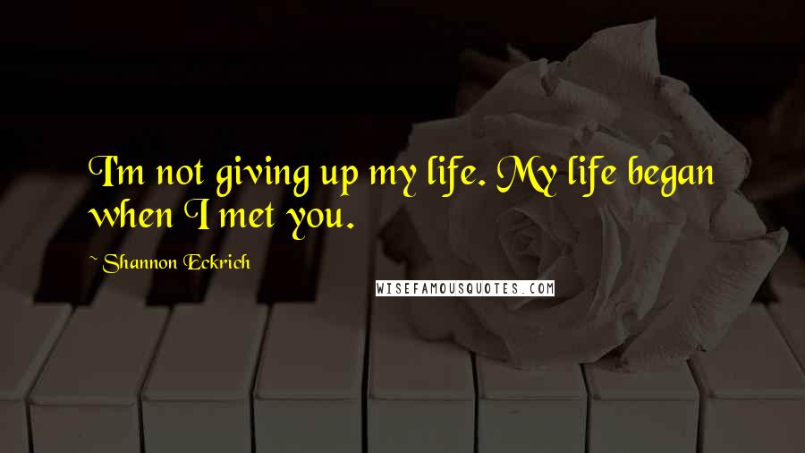 Shannon Eckrich Quotes: I'm not giving up my life. My life began when I met you.