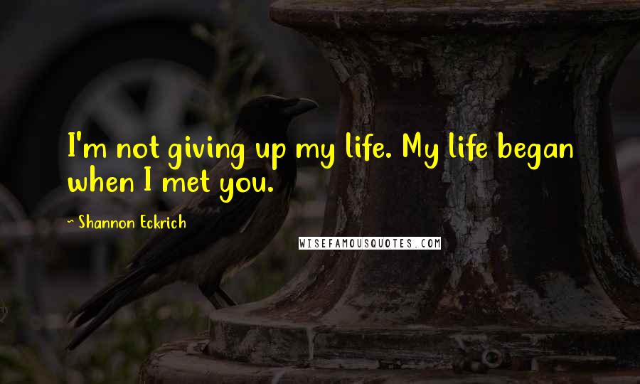 Shannon Eckrich Quotes: I'm not giving up my life. My life began when I met you.