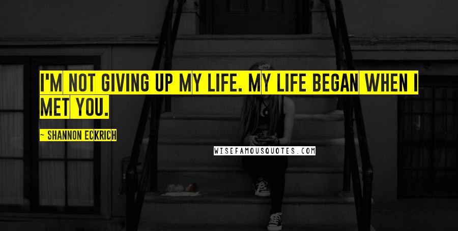 Shannon Eckrich Quotes: I'm not giving up my life. My life began when I met you.