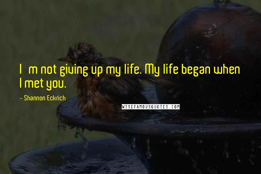 Shannon Eckrich Quotes: I'm not giving up my life. My life began when I met you.