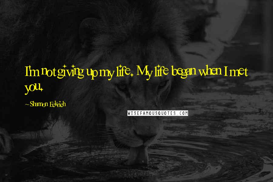 Shannon Eckrich Quotes: I'm not giving up my life. My life began when I met you.