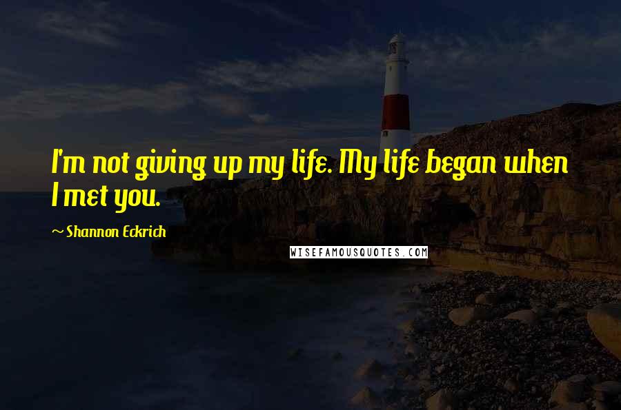 Shannon Eckrich Quotes: I'm not giving up my life. My life began when I met you.