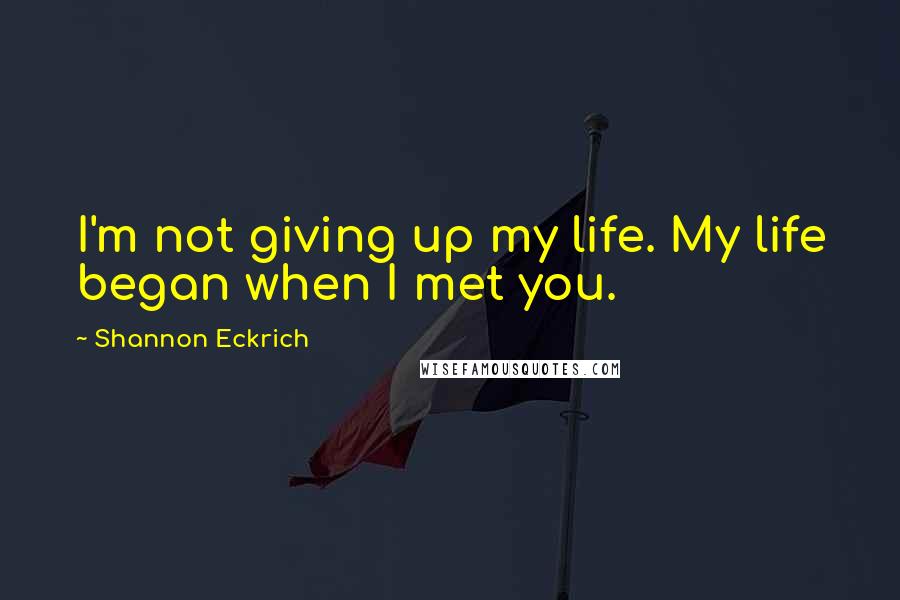 Shannon Eckrich Quotes: I'm not giving up my life. My life began when I met you.