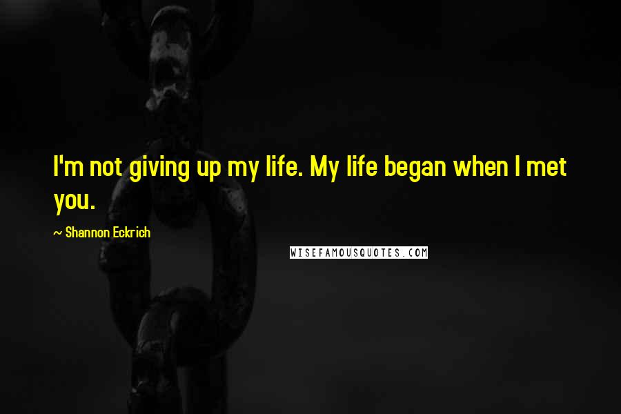 Shannon Eckrich Quotes: I'm not giving up my life. My life began when I met you.