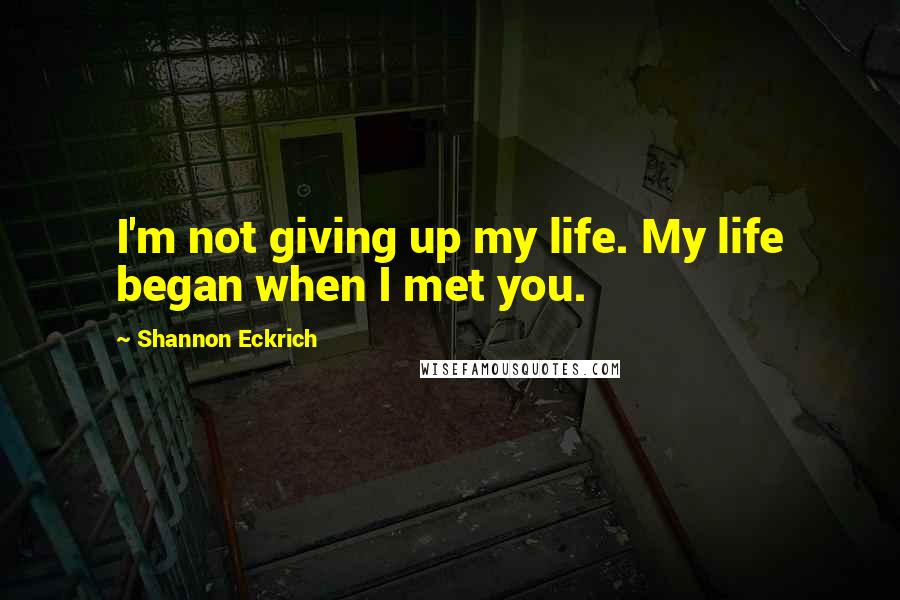 Shannon Eckrich Quotes: I'm not giving up my life. My life began when I met you.