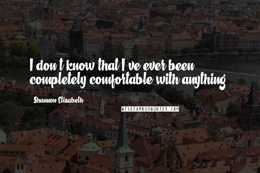 Shannon Elizabeth Quotes: I don't know that I've ever been completely comfortable with anything.