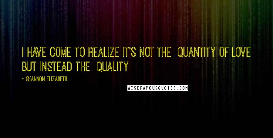 Shannon Elizabeth Quotes: I have come to realize it's not the  QUANTITY of LOVE but instead the  QUALITY