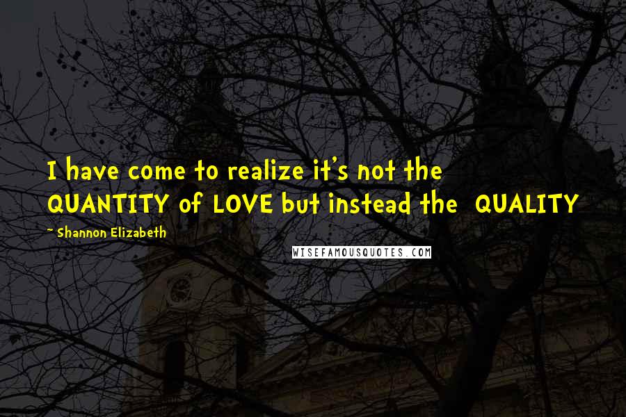 Shannon Elizabeth Quotes: I have come to realize it's not the QUANTITY of LOVE but instead the QUALITY