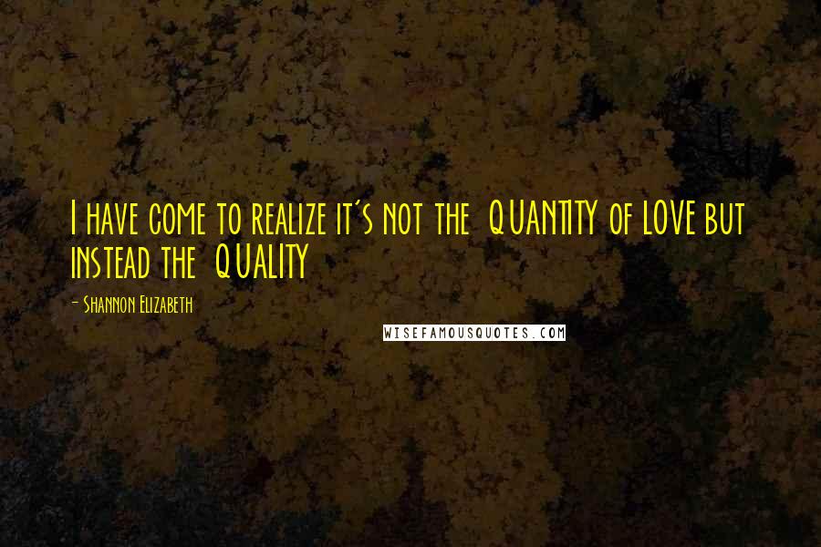 Shannon Elizabeth Quotes: I have come to realize it's not the QUANTITY of LOVE but instead the QUALITY