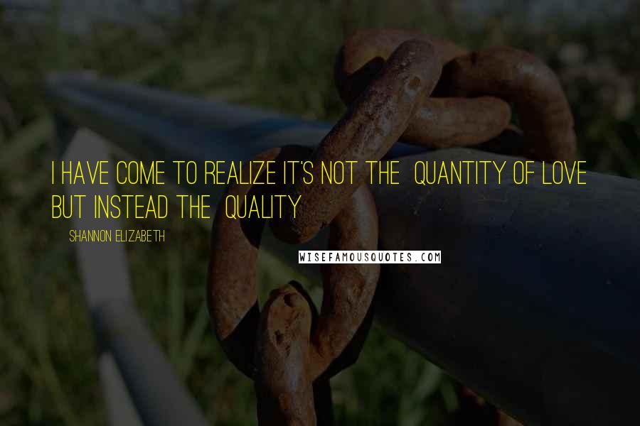 Shannon Elizabeth Quotes: I have come to realize it's not the QUANTITY of LOVE but instead the QUALITY