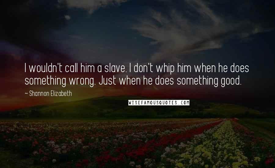 Shannon Elizabeth Quotes: I wouldn't call him a slave. I don't whip him when he does something wrong. Just when he does something good.