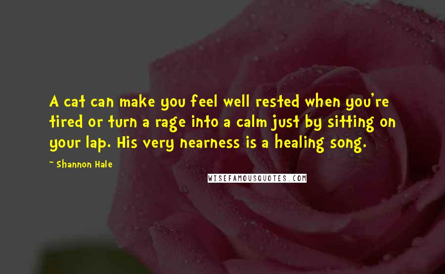 Shannon Hale Quotes: A cat can make you feel well rested when you're tired or turn a rage into a calm just by sitting on your lap. His very nearness is a healing song.