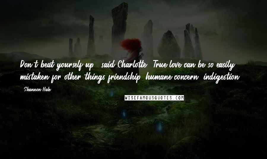 Shannon Hale Quotes: Don't beat yourself up," said Charlotte. "True love can be so easily mistaken for other things-friendship, humane concern, indigestion ...