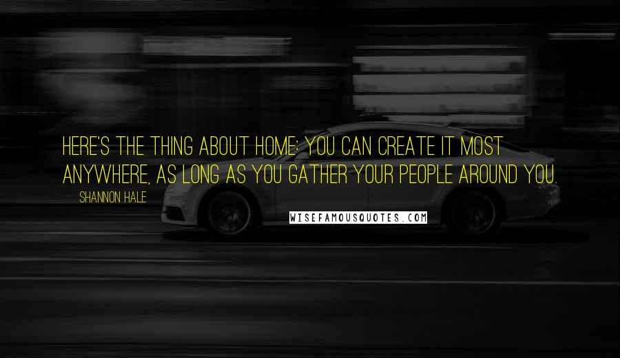 Shannon Hale Quotes: Here's the thing about home: you can create it most anywhere, as long as you gather your people around you.