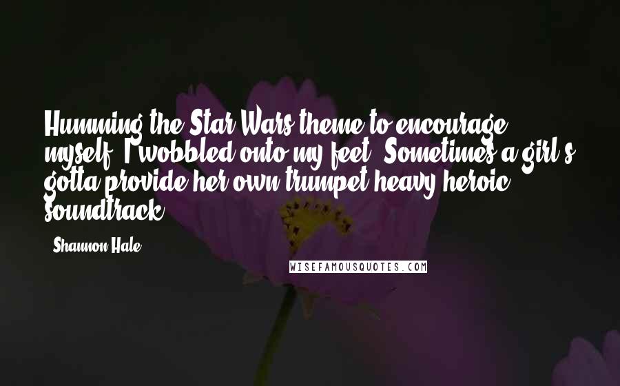 Shannon Hale Quotes: Humming the Star Wars theme to encourage myself, I wobbled onto my feet. Sometimes a girl's gotta provide her own trumpet-heavy heroic soundtrack.