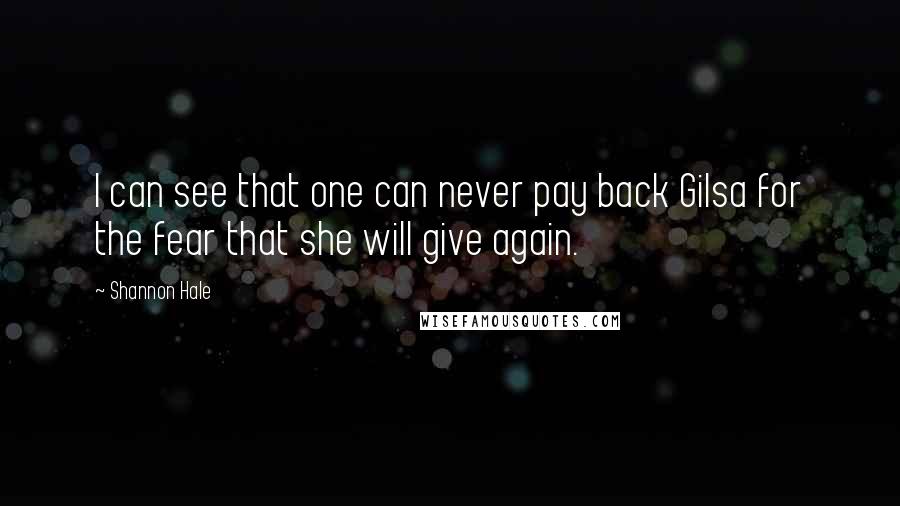 Shannon Hale Quotes: I can see that one can never pay back Gilsa for the fear that she will give again.