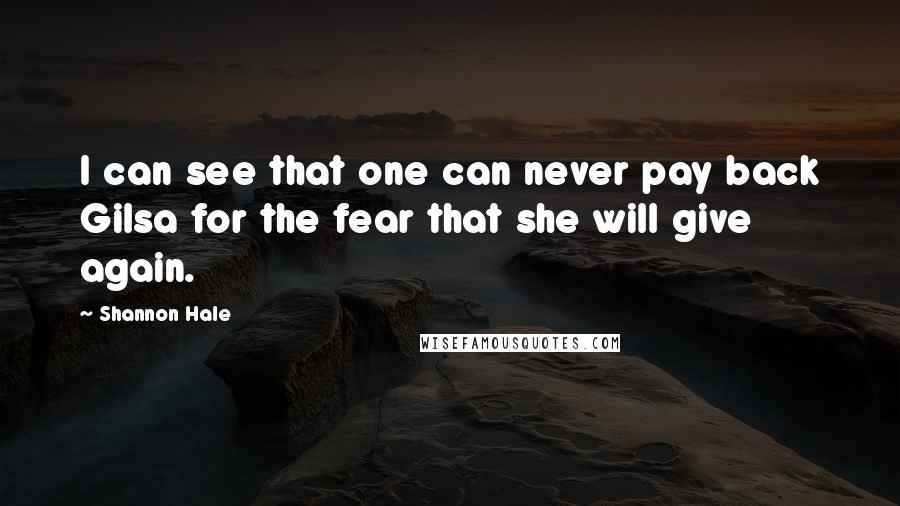 Shannon Hale Quotes: I can see that one can never pay back Gilsa for the fear that she will give again.