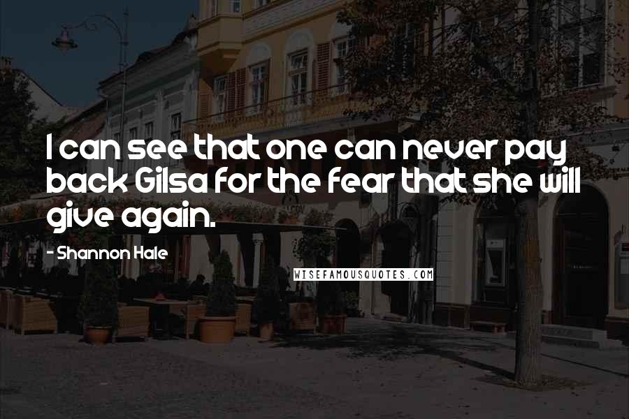 Shannon Hale Quotes: I can see that one can never pay back Gilsa for the fear that she will give again.