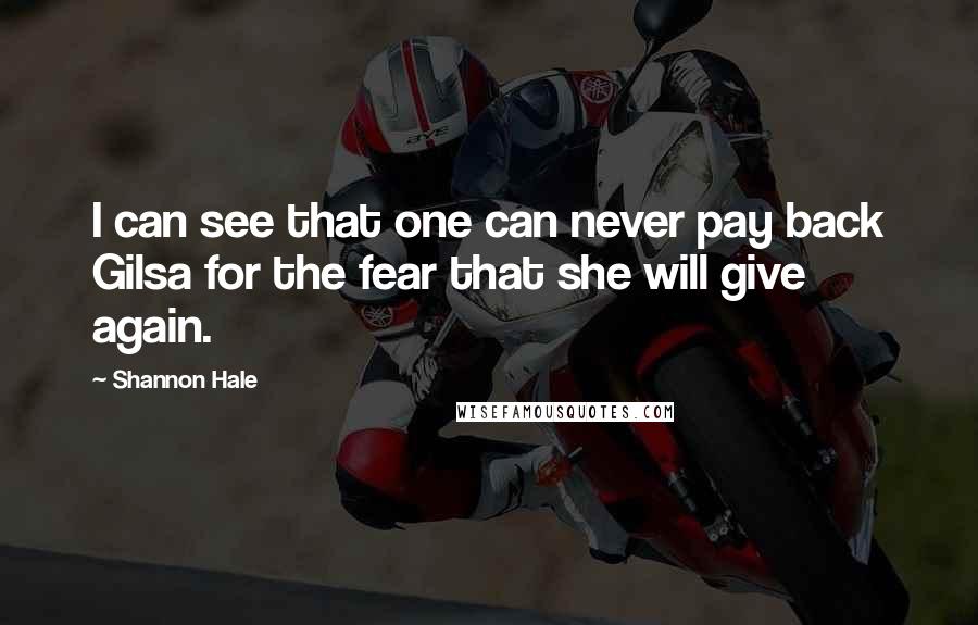 Shannon Hale Quotes: I can see that one can never pay back Gilsa for the fear that she will give again.