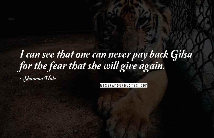 Shannon Hale Quotes: I can see that one can never pay back Gilsa for the fear that she will give again.