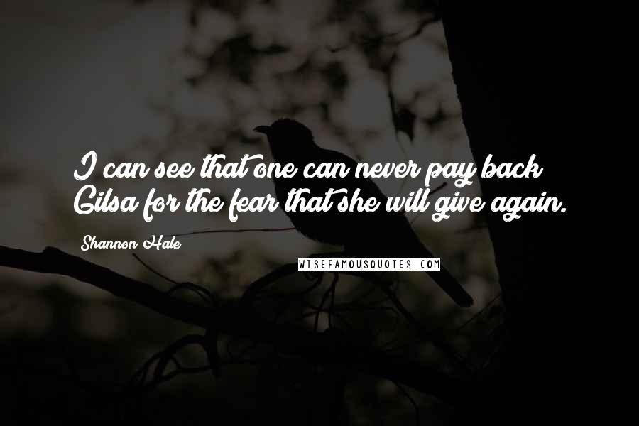 Shannon Hale Quotes: I can see that one can never pay back Gilsa for the fear that she will give again.