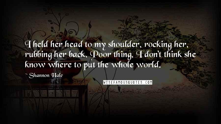 Shannon Hale Quotes: I held her head to my shoulder, rocking her, rubbing her back. Poor thing, I don't think she know where to put the whole world.