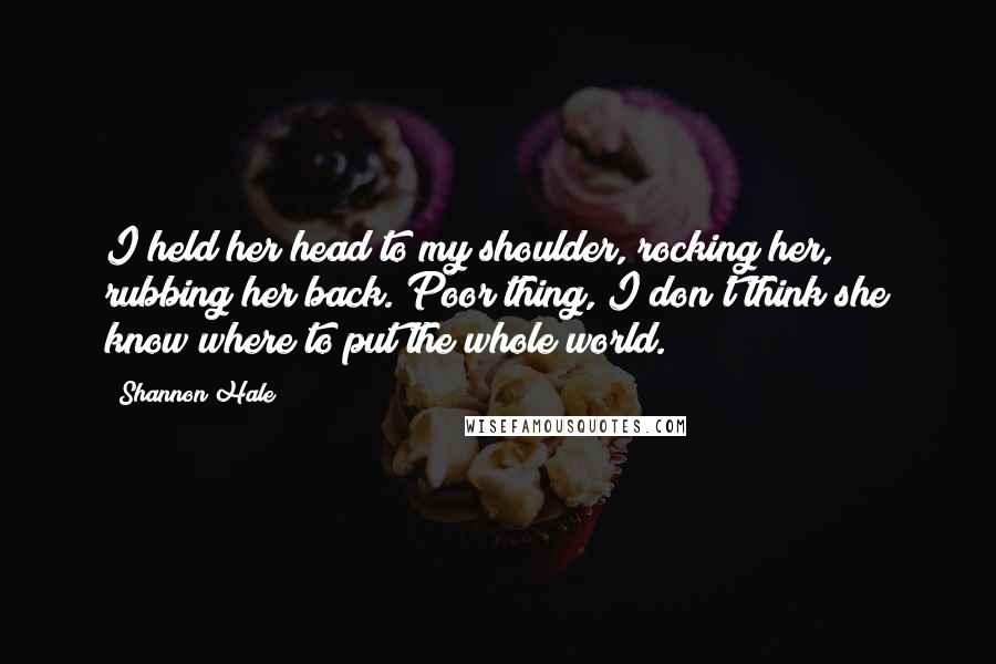 Shannon Hale Quotes: I held her head to my shoulder, rocking her, rubbing her back. Poor thing, I don't think she know where to put the whole world.