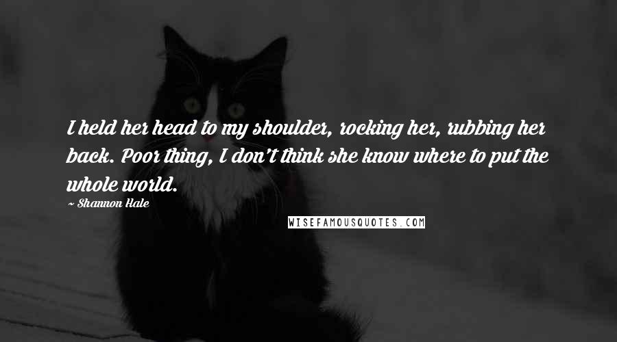 Shannon Hale Quotes: I held her head to my shoulder, rocking her, rubbing her back. Poor thing, I don't think she know where to put the whole world.