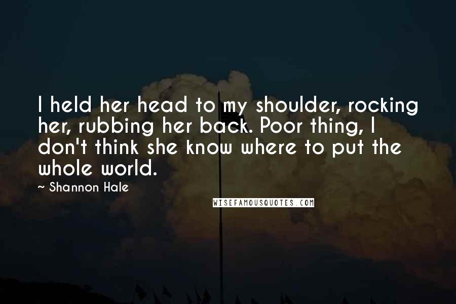 Shannon Hale Quotes: I held her head to my shoulder, rocking her, rubbing her back. Poor thing, I don't think she know where to put the whole world.