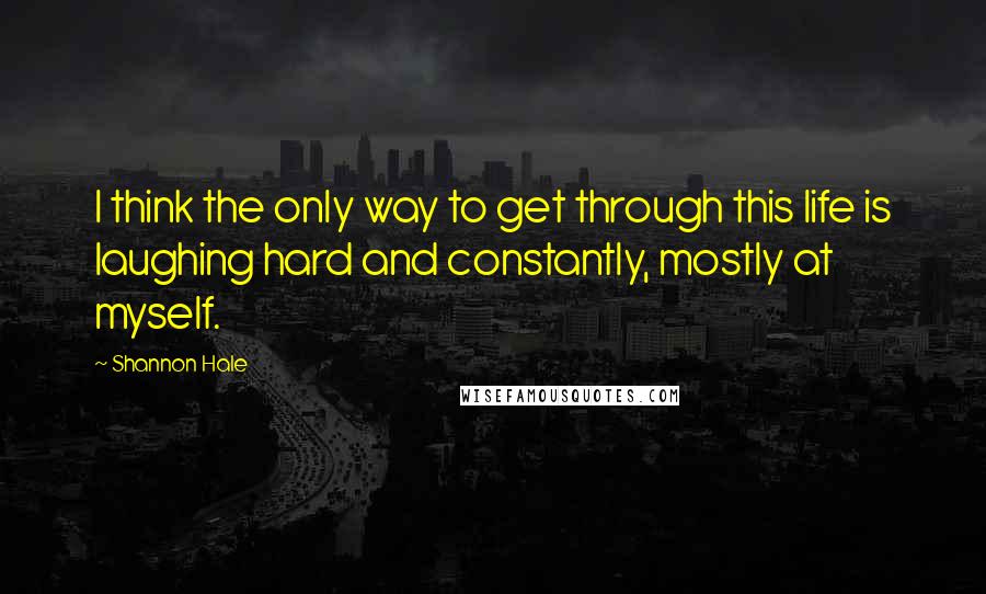 Shannon Hale Quotes: I think the only way to get through this life is laughing hard and constantly, mostly at myself.
