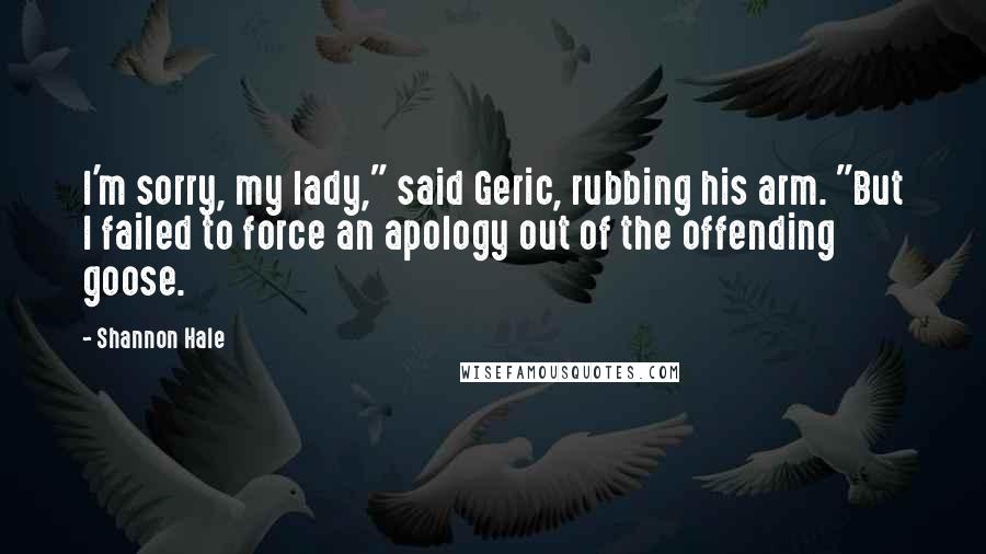 Shannon Hale Quotes: I'm sorry, my lady," said Geric, rubbing his arm. "But I failed to force an apology out of the offending goose.