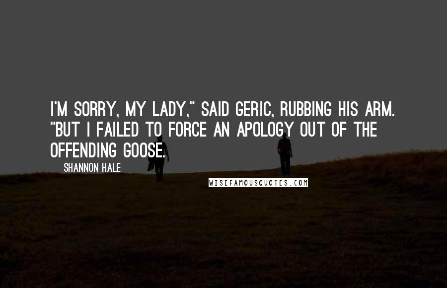 Shannon Hale Quotes: I'm sorry, my lady," said Geric, rubbing his arm. "But I failed to force an apology out of the offending goose.