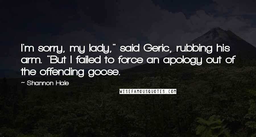 Shannon Hale Quotes: I'm sorry, my lady," said Geric, rubbing his arm. "But I failed to force an apology out of the offending goose.