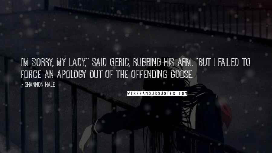 Shannon Hale Quotes: I'm sorry, my lady," said Geric, rubbing his arm. "But I failed to force an apology out of the offending goose.