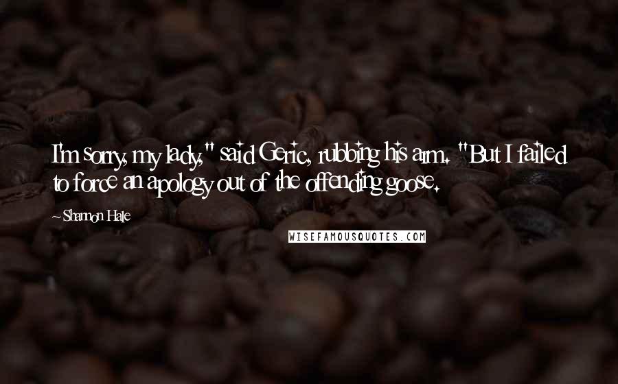 Shannon Hale Quotes: I'm sorry, my lady," said Geric, rubbing his arm. "But I failed to force an apology out of the offending goose.