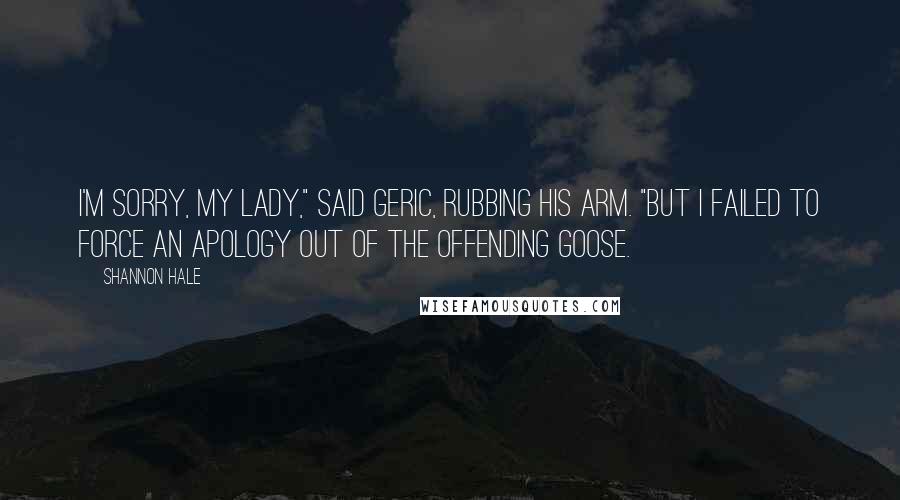 Shannon Hale Quotes: I'm sorry, my lady," said Geric, rubbing his arm. "But I failed to force an apology out of the offending goose.