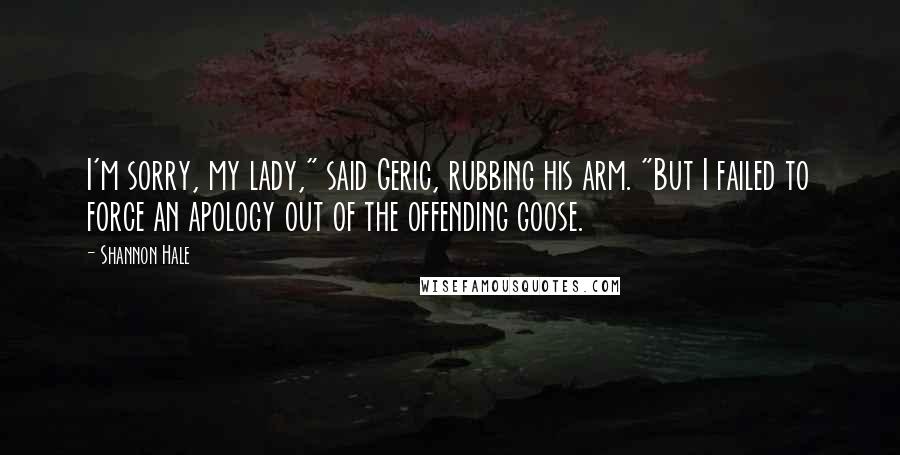 Shannon Hale Quotes: I'm sorry, my lady," said Geric, rubbing his arm. "But I failed to force an apology out of the offending goose.