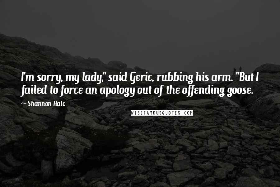 Shannon Hale Quotes: I'm sorry, my lady," said Geric, rubbing his arm. "But I failed to force an apology out of the offending goose.