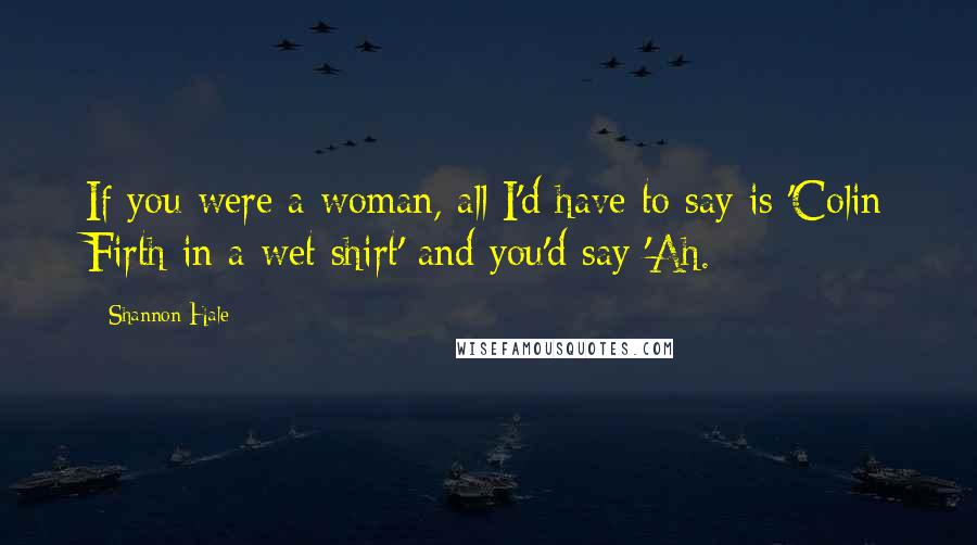 Shannon Hale Quotes: If you were a woman, all I'd have to say is 'Colin Firth in a wet shirt' and you'd say 'Ah.