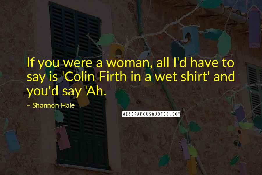 Shannon Hale Quotes: If you were a woman, all I'd have to say is 'Colin Firth in a wet shirt' and you'd say 'Ah.