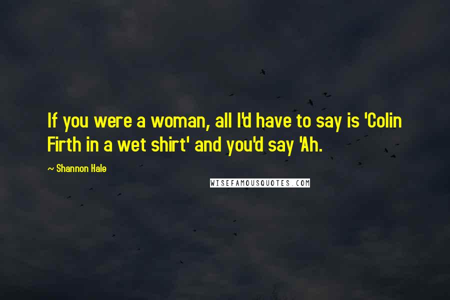 Shannon Hale Quotes: If you were a woman, all I'd have to say is 'Colin Firth in a wet shirt' and you'd say 'Ah.