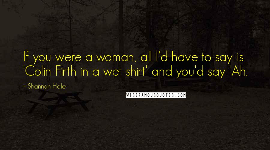 Shannon Hale Quotes: If you were a woman, all I'd have to say is 'Colin Firth in a wet shirt' and you'd say 'Ah.